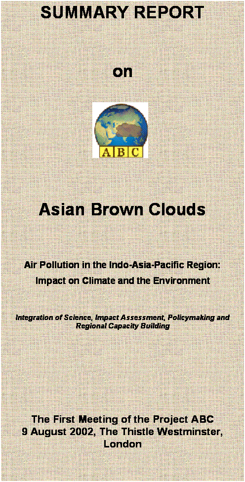 Text Box: SUMMARY REPORT


on

 


Asian Brown Clouds 

Air Pollution in the Indo-Asia-Pacific Region:
Impact on Climate and the Environment 


Integration of Science, Impact Assessment, Policymaking and Regional Capacity Building










The First Meeting of the Project ABC
9 August 2002, The Thistle Westminster, London
